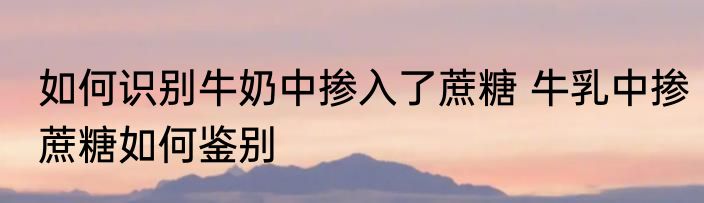 如何识别牛奶中掺入了蔗糖 牛乳中掺蔗糖如何鉴别