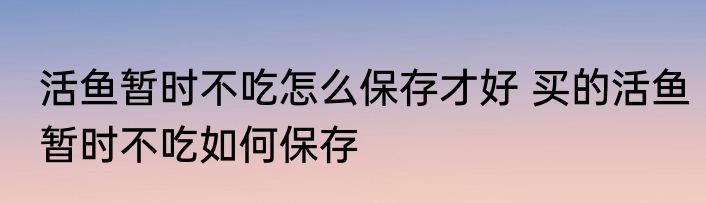 活鱼暂时不吃怎么保存才好 买的活鱼暂时不吃如何保存