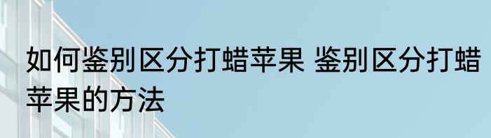如何鉴别区分打蜡苹果 鉴别区分打蜡苹果的方法