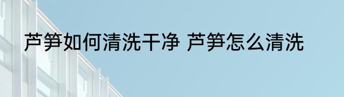 芦笋如何清洗干净 芦笋怎么清洗