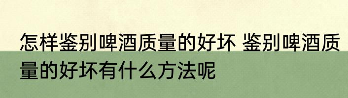 怎样鉴别啤酒质量的好坏 鉴别啤酒质量的好坏有什么方法呢