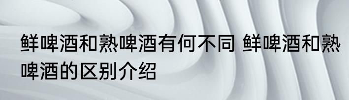 鲜啤酒和熟啤酒有何不同 鲜啤酒和熟啤酒的区别介绍