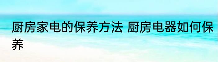 厨房家电的保养方法 厨房电器如何保养
