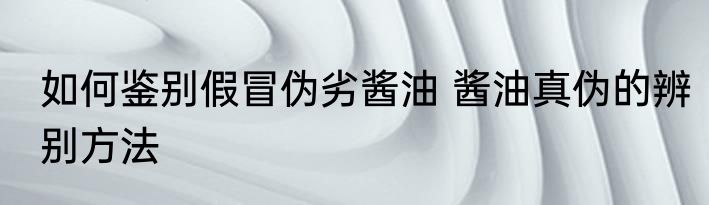如何鉴别假冒伪劣酱油 酱油真伪的辨别方法