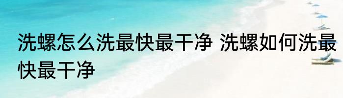洗螺怎么洗最快最干净 洗螺如何洗最快最干净