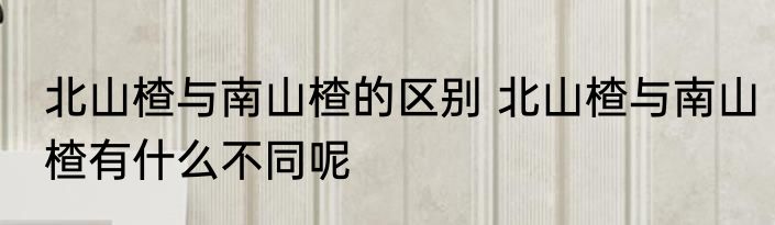 北山楂与南山楂的区别 北山楂与南山楂有什么不同呢