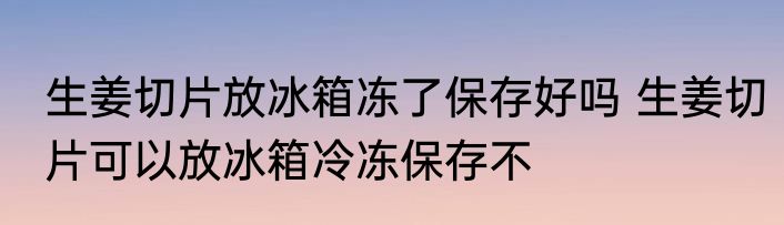 生姜切片放冰箱冻了保存好吗 生姜切片可以放冰箱冷冻保存不