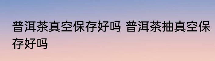 普洱茶真空保存好吗 普洱茶抽真空保存好吗