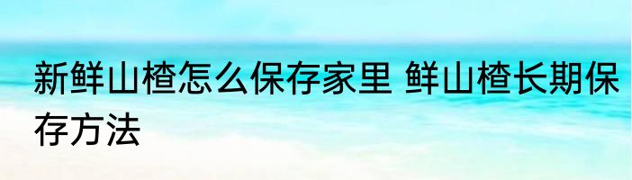 新鲜山楂怎么保存家里 鲜山楂长期保存方法