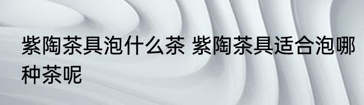 紫陶茶具泡什么茶 紫陶茶具适合泡哪种茶呢