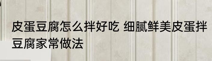 皮蛋豆腐怎么拌好吃 细腻鲜美皮蛋拌豆腐家常做法