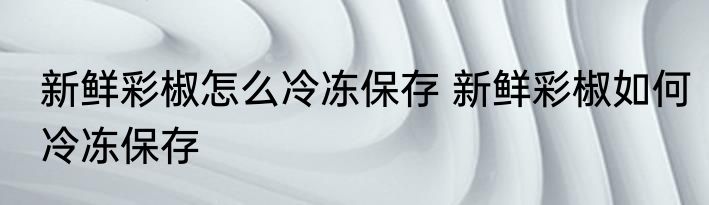 新鲜彩椒怎么冷冻保存 新鲜彩椒如何冷冻保存