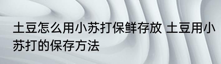 土豆怎么用小苏打保鲜存放 土豆用小苏打的保存方法