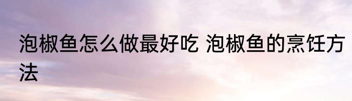 泡椒鱼怎么做最好吃 泡椒鱼的烹饪方法