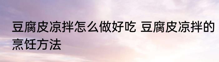 豆腐皮凉拌怎么做好吃 豆腐皮凉拌的烹饪方法