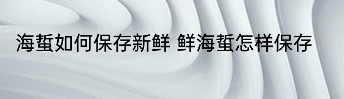 海蜇如何保存新鲜 鲜海蜇怎样保存