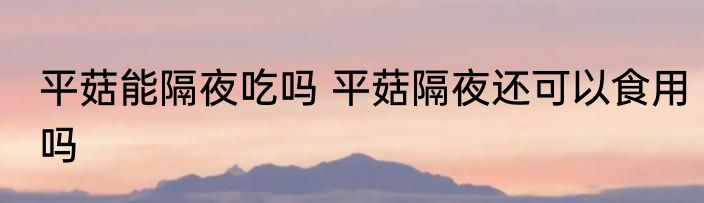 平菇能隔夜吃吗 平菇隔夜还可以食用吗