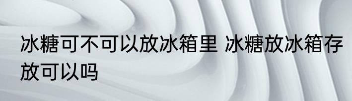 冰糖可不可以放冰箱里 冰糖放冰箱存放可以吗