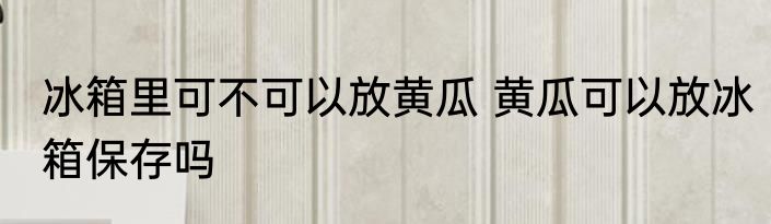 冰箱里可不可以放黄瓜 黄瓜可以放冰箱保存吗