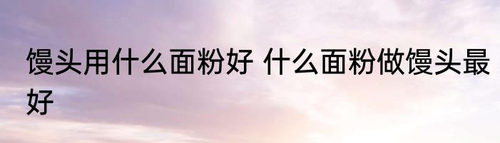 馒头用什么面粉好 什么面粉做馒头最好
