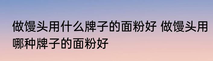 做馒头用什么牌子的面粉好 做馒头用哪种牌子的面粉好