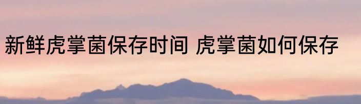 新鲜虎掌菌保存时间 虎掌菌如何保存