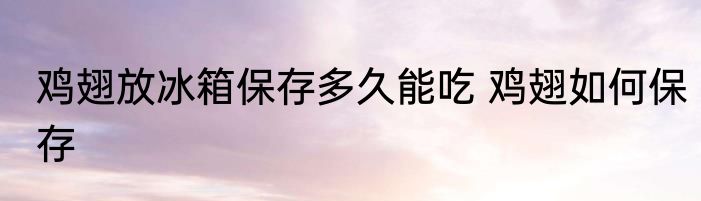 鸡翅放冰箱保存多久能吃 鸡翅如何保存