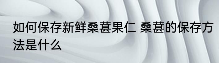 如何保存新鲜桑葚果仁 桑葚的保存方法是什么