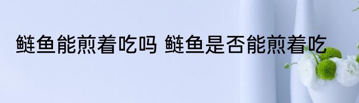 鲢鱼能煎着吃吗 鲢鱼是否能煎着吃
