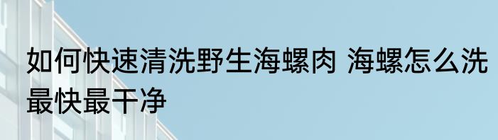 如何快速清洗野生海螺肉 海螺怎么洗最快最干净