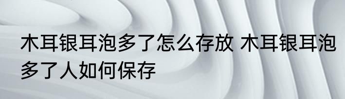 木耳银耳泡多了怎么存放 木耳银耳泡多了人如何保存