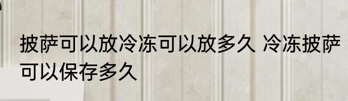 披萨可以放冷冻可以放多久 冷冻披萨可以保存多久
