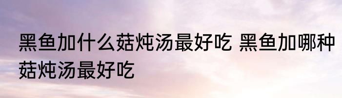 黑鱼加什么菇炖汤最好吃 黑鱼加哪种菇炖汤最好吃