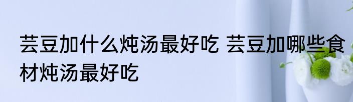 芸豆加什么炖汤最好吃 芸豆加哪些食材炖汤最好吃