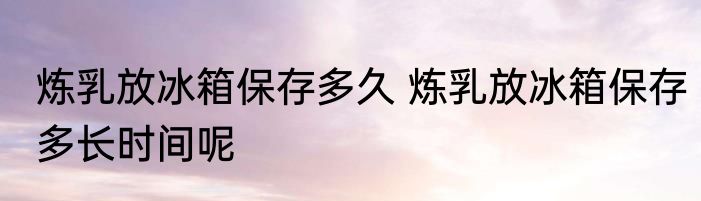 炼乳放冰箱保存多久 炼乳放冰箱保存多长时间呢