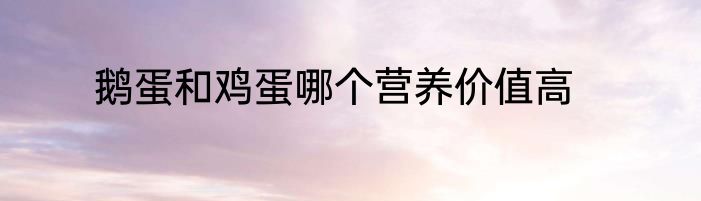 鹅蛋和鸡蛋哪个营养价值高