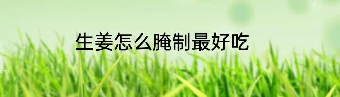 生姜怎么腌制最好吃