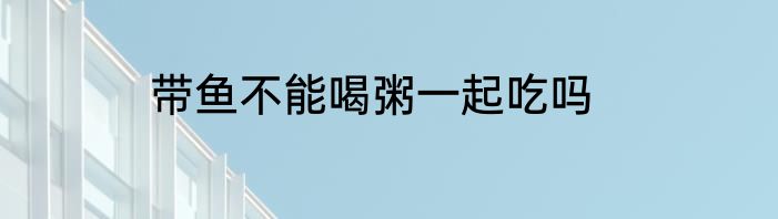带鱼不能喝粥一起吃吗