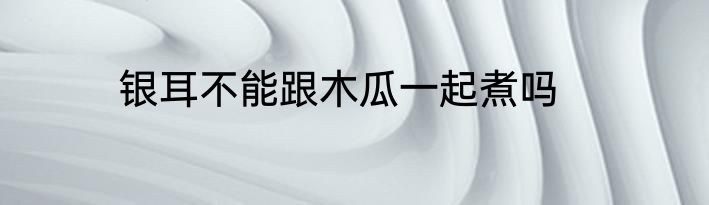 银耳不能跟木瓜一起煮吗