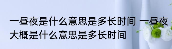 一昼夜是什么意思是多长时间 一昼夜大概是什么意思是多长时间