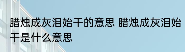 腊烛成灰泪始干的意思 腊烛成灰泪始干是什么意思