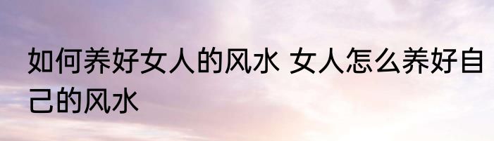 如何养好女人的风水 女人怎么养好自己的风水
