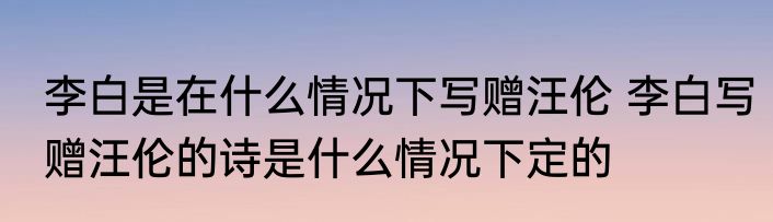 李白是在什么情况下写赠汪伦 李白写赠汪伦的诗是什么情况下定的