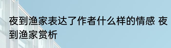 夜到渔家表达了作者什么样的情感 夜到渔家赏析