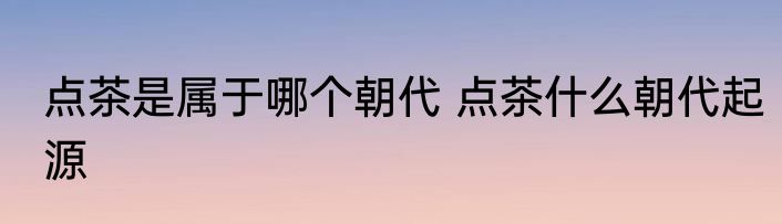 点茶是属于哪个朝代 点茶什么朝代起源