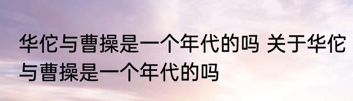 华佗与曹操是一个年代的吗 关于华佗与曹操是一个年代的吗