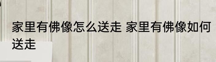 家里有佛像怎么送走 家里有佛像如何送走