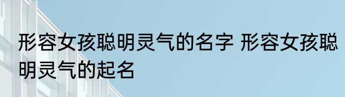 形容女孩聪明灵气的名字 形容女孩聪明灵气的起名