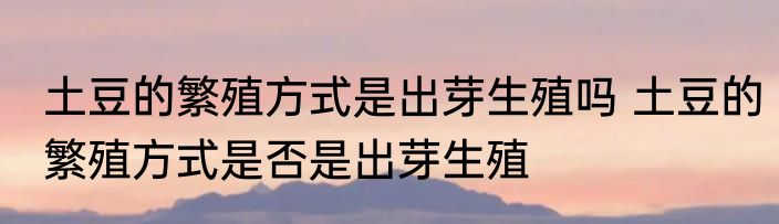 土豆的繁殖方式是出芽生殖吗 土豆的繁殖方式是否是出芽生殖