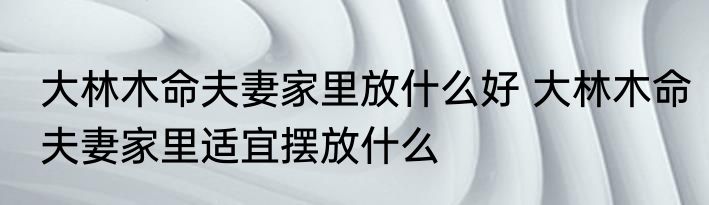 大林木命夫妻家里放什么好 大林木命夫妻家里适宜摆放什么